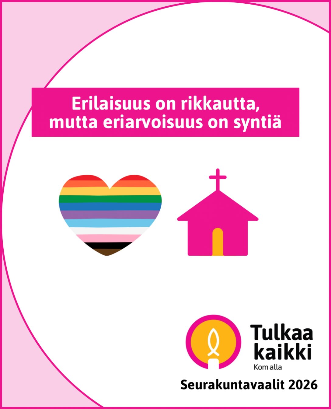 Tulkaa kaikki -liikkeen seurakuntavaaliohjelma 

Erilaisuus on rikkautta, mutta eriarvoisuus on syntiä

🩷 Puutumme aktiivisesti seksuaali-, sukupuoli- ja muita vähemmistöjä eriarvoistavaan kohteluun.

🩷 Samaa sukupuolta olevilla pareilla on oltava mahdollisuus kirkolliseen vihkimiseen kaikissa seurakunnissa.

🩷 Naispuolisten ja sukupuolivähemmistöihin kuuluvien pappien piileväkin syrjintä on lopetettava.

🩷 Edistämme monimuotoisuutta, saavutettavuutta ja sosiaalista yhdenvertaisuutta.