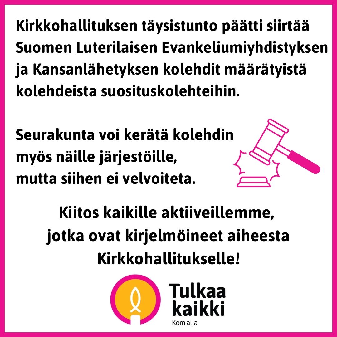 Isoja uutisia! 

Kirkkohallituksen täysistunto on tämän päivän kokouksessaan kuullut seurakunnista tulleita toiveita siitä, ettei perussopimusrikkomuksiin syyllistyneille järjestöille tarvitsisi jatkossa kerätä kolehtia. 

Täysistunto päätti siirtää Suomen Luterilaisen Evankeliumiyhdistyksen ja Kansanlähetyksen kolehdit määrätyistä kolehdeista suosituskolehteihin. 

Tämä tarkoittaa, että seurakunnat voivat halutessaan kerätä myös näille järjestöille, mutta siihen ei velvoiteta vuonna 2026. 

Useat aktiivimme seurakunnista ja hiippakunnista olivat kirjelmöineet aiheesta kirkkohallitukselle. Olemme iloisia, että päätöksen myötä seurakuntien viesti kuultiin ja heidän päätösvaltansa vahvistuu. Kannustamme jatkossakin olemaan aktiivisesti yhteydessä päätöksentekijöihin muutostarpeiden suhteen.